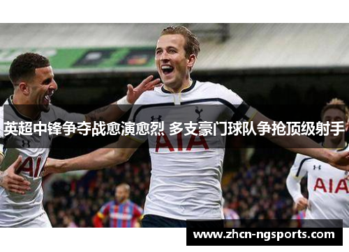 英超中锋争夺战愈演愈烈 多支豪门球队争抢顶级射手