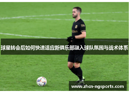 球星转会后如何快速适应新俱乐部融入球队氛围与战术体系